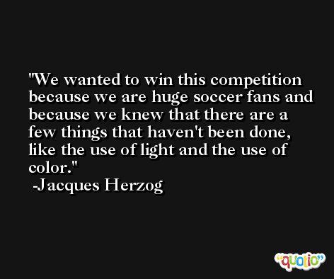 We wanted to win this competition because we are huge soccer fans and because we knew that there are a few things that haven't been done, like the use of light and the use of color. -Jacques Herzog