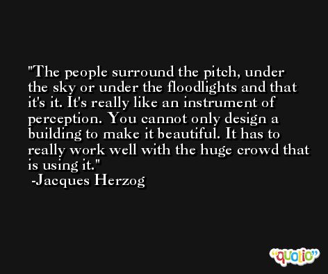 The people surround the pitch, under the sky or under the floodlights and that it's it. It's really like an instrument of perception. You cannot only design a building to make it beautiful. It has to really work well with the huge crowd that is using it. -Jacques Herzog