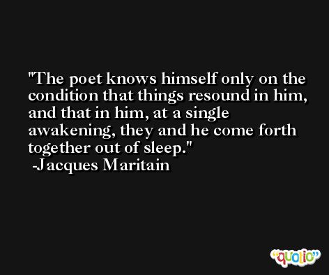 The poet knows himself only on the condition that things resound in him, and that in him, at a single awakening, they and he come forth together out of sleep. -Jacques Maritain