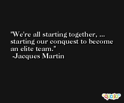We're all starting together, ... starting our conquest to become an elite team. -Jacques Martin