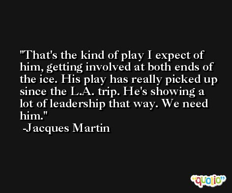 That's the kind of play I expect of him, getting involved at both ends of the ice. His play has really picked up since the L.A. trip. He's showing a lot of leadership that way. We need him. -Jacques Martin