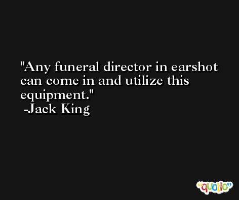 Any funeral director in earshot can come in and utilize this equipment. -Jack King