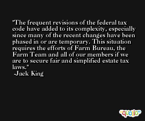 The frequent revisions of the federal tax code have added to its complexity, especially since many of the recent changes have been phased in or are temporary. This situation requires the efforts of Farm Bureau, the Farm Team and all of our members if we are to secure fair and simplified estate tax laws. -Jack King