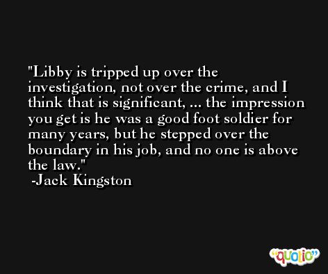 Libby is tripped up over the investigation, not over the crime, and I think that is significant, ... the impression you get is he was a good foot soldier for many years, but he stepped over the boundary in his job, and no one is above the law. -Jack Kingston