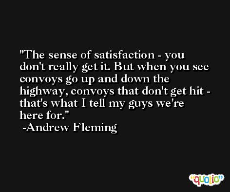 The sense of satisfaction - you don't really get it. But when you see convoys go up and down the highway, convoys that don't get hit - that's what I tell my guys we're here for. -Andrew Fleming