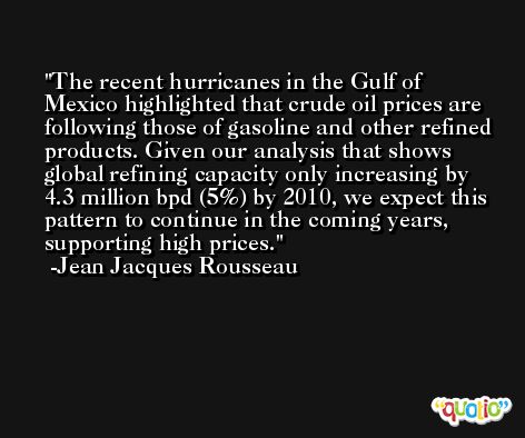 The recent hurricanes in the Gulf of Mexico highlighted that crude oil prices are following those of gasoline and other refined products. Given our analysis that shows global refining capacity only increasing by 4.3 million bpd (5%) by 2010, we expect this pattern to continue in the coming years, supporting high prices. -Jean Jacques Rousseau