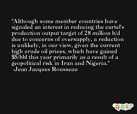 Although some member countries have signaled an interest in reducing the cartel's production output target of 28 million b/d due to concerns of oversupply, a reduction is unlikely, in our view, given the current high crude oil prices, which have gained $5/bbl this year primarily as a result of a geopolitical risk in Iran and Nigeria. -Jean Jacques Rousseau