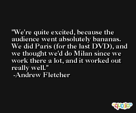 We're quite excited, because the audience went absolutely bananas. We did Paris (for the last DVD), and we thought we'd do Milan since we work there a lot, and it worked out really well. -Andrew Fletcher