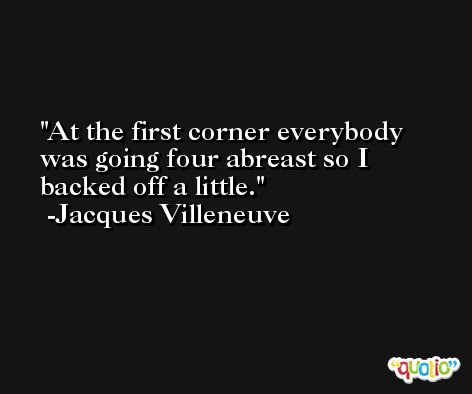 At the first corner everybody was going four abreast so I backed off a little. -Jacques Villeneuve