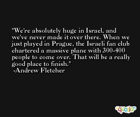We're absolutely huge in Israel, and we've never made it over there. When we just played in Prague, the Israeli fan club chartered a massive plane with 300-400 people to come over. That will be a really good place to finish. -Andrew Fletcher