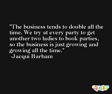 The business tends to double all the time. We try at every party to get another two ladies to book parties, so the business is just growing and growing all the time. -Jacqui Barham