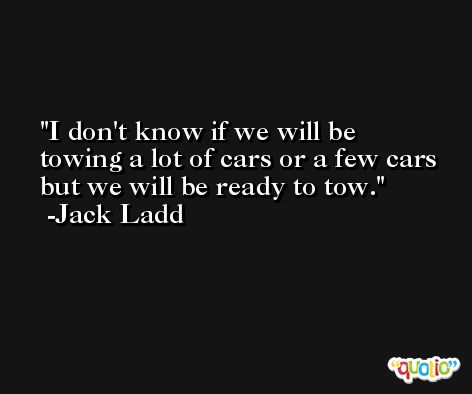 I don't know if we will be towing a lot of cars or a few cars but we will be ready to tow. -Jack Ladd