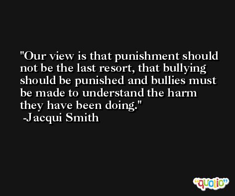 Our view is that punishment should not be the last resort, that bullying should be punished and bullies must be made to understand the harm they have been doing. -Jacqui Smith