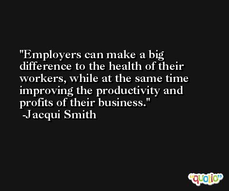Employers can make a big difference to the health of their workers, while at the same time improving the productivity and profits of their business. -Jacqui Smith