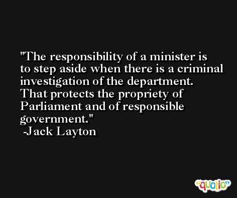 The responsibility of a minister is to step aside when there is a criminal investigation of the department. That protects the propriety of Parliament and of responsible government. -Jack Layton