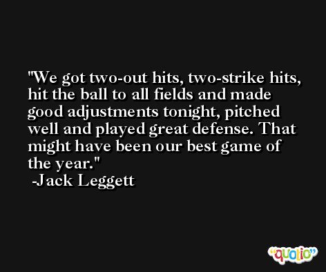 We got two-out hits, two-strike hits, hit the ball to all fields and made good adjustments tonight, pitched well and played great defense. That might have been our best game of the year. -Jack Leggett