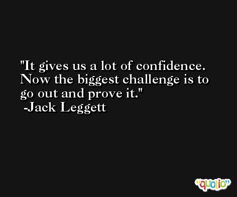 It gives us a lot of confidence. Now the biggest challenge is to go out and prove it. -Jack Leggett
