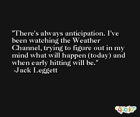 There's always anticipation. I've been watching the Weather Channel, trying to figure out in my mind what will happen (today) and when early hitting will be. -Jack Leggett