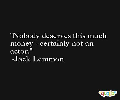 Nobody deserves this much money - certainly not an actor. -Jack Lemmon