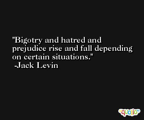 Bigotry and hatred and prejudice rise and fall depending on certain situations. -Jack Levin