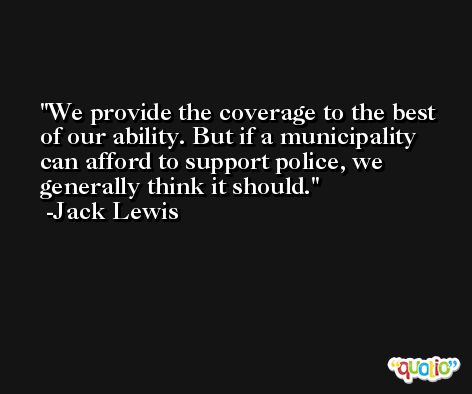 We provide the coverage to the best of our ability. But if a municipality can afford to support police, we generally think it should. -Jack Lewis