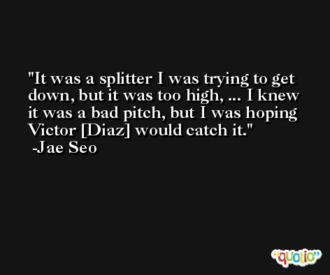 It was a splitter I was trying to get down, but it was too high, ... I knew it was a bad pitch, but I was hoping Victor [Diaz] would catch it. -Jae Seo