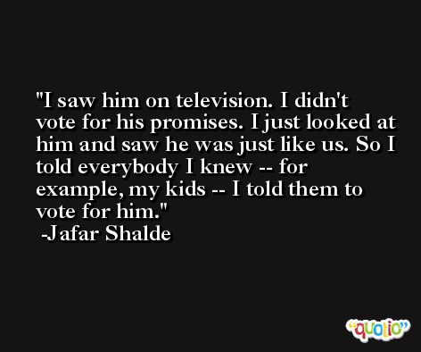 I saw him on television. I didn't vote for his promises. I just looked at him and saw he was just like us. So I told everybody I knew -- for example, my kids -- I told them to vote for him. -Jafar Shalde