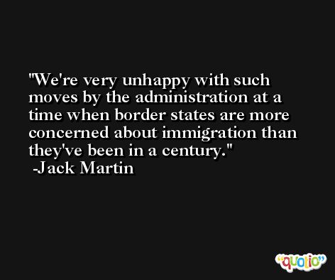 We're very unhappy with such moves by the administration at a time when border states are more concerned about immigration than they've been in a century. -Jack Martin