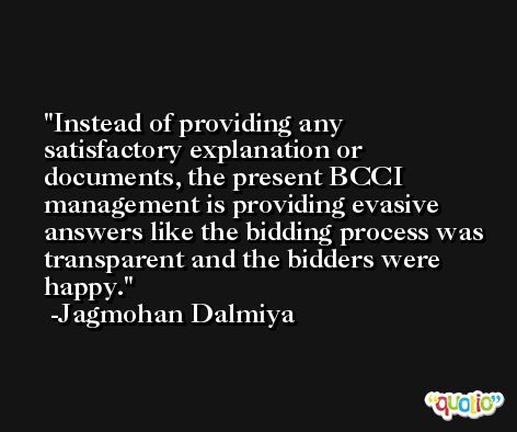 Instead of providing any satisfactory explanation or documents, the present BCCI management is providing evasive answers like the bidding process was transparent and the bidders were happy. -Jagmohan Dalmiya