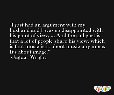 I just had an argument with my husband and I was so disappointed with his point of view, ... And the sad part is that a lot of people share his view, which is that music isn't about music any more. It's about image. -Jaguar Wright