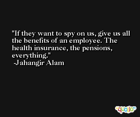 If they want to spy on us, give us all the benefits of an employee. The health insurance, the pensions, everything. -Jahangir Alam