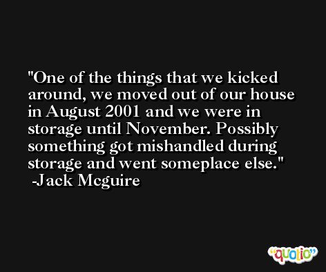 One of the things that we kicked around, we moved out of our house in August 2001 and we were in storage until November. Possibly something got mishandled during storage and went someplace else. -Jack Mcguire