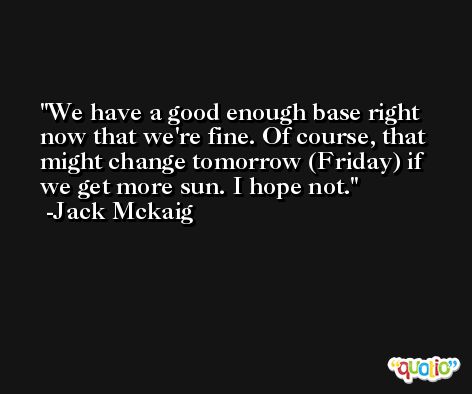 We have a good enough base right now that we're fine. Of course, that might change tomorrow (Friday) if we get more sun. I hope not. -Jack Mckaig