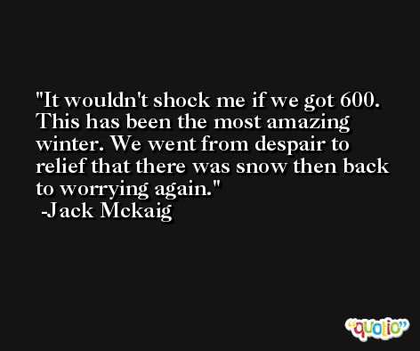 It wouldn't shock me if we got 600. This has been the most amazing winter. We went from despair to relief that there was snow then back to worrying again. -Jack Mckaig