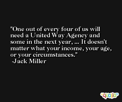 One out of every four of us will need a United Way Agency and some in the next year, ... It doesn't matter what your income, your age, or your circumstances. -Jack Miller