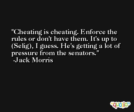 Cheating is cheating. Enforce the rules or don't have them. It's up to (Selig), I guess. He's getting a lot of pressure from the senators. -Jack Morris