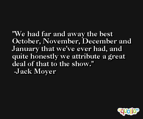 We had far and away the best October, November, December and January that we've ever had, and quite honestly we attribute a great deal of that to the show. -Jack Moyer