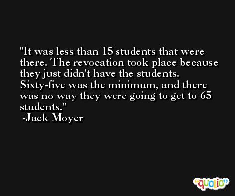 It was less than 15 students that were there. The revocation took place because they just didn't have the students. Sixty-five was the minimum, and there was no way they were going to get to 65 students. -Jack Moyer