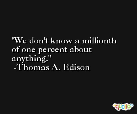 We don't know a millionth of one percent about anything. -Thomas A. Edison