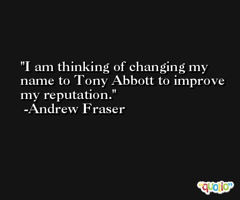 I am thinking of changing my name to Tony Abbott to improve my reputation. -Andrew Fraser