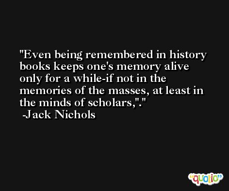 Even being remembered in history books keeps one's memory alive only for a while-if not in the memories of the masses, at least in the minds of scholars,'. -Jack Nichols