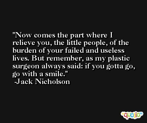 Now comes the part where I relieve you, the little people, of the burden of your failed and useless lives. But remember, as my plastic surgeon always said: if you gotta go, go with a smile. -Jack Nicholson