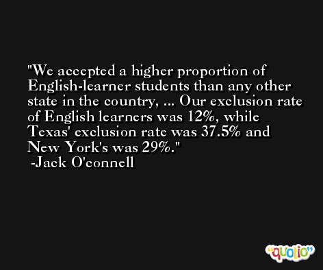 We accepted a higher proportion of English-learner students than any other state in the country, ... Our exclusion rate of English learners was 12%, while Texas' exclusion rate was 37.5% and New York's was 29%. -Jack O'connell