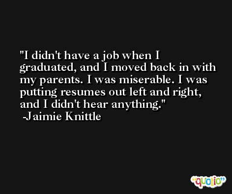 I didn't have a job when I graduated, and I moved back in with my parents. I was miserable. I was putting resumes out left and right, and I didn't hear anything. -Jaimie Knittle