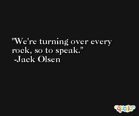 We're turning over every rock, so to speak. -Jack Olsen