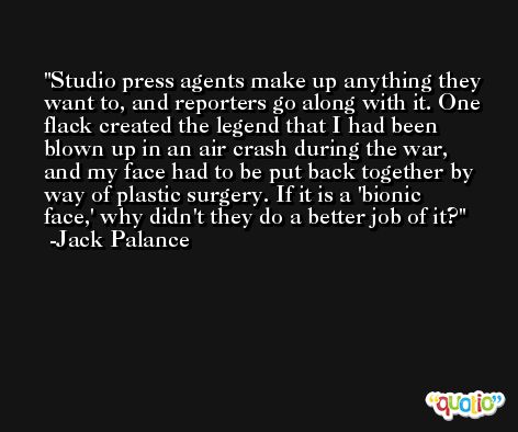 Studio press agents make up anything they want to, and reporters go along with it. One flack created the legend that I had been blown up in an air crash during the war, and my face had to be put back together by way of plastic surgery. If it is a 'bionic face,' why didn't they do a better job of it? -Jack Palance