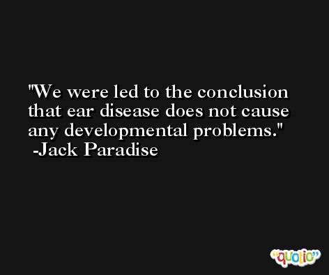 We were led to the conclusion that ear disease does not cause any developmental problems. -Jack Paradise