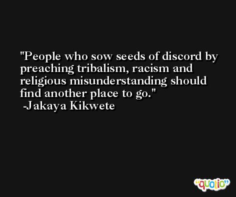 People who sow seeds of discord by preaching tribalism, racism and religious misunderstanding should find another place to go. -Jakaya Kikwete