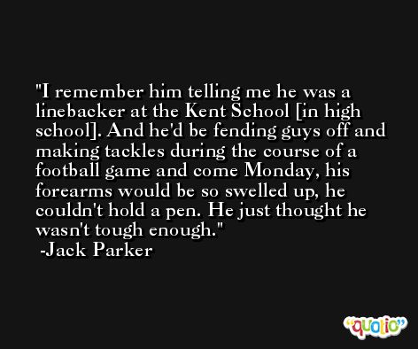 I remember him telling me he was a linebacker at the Kent School [in high school]. And he'd be fending guys off and making tackles during the course of a football game and come Monday, his forearms would be so swelled up, he couldn't hold a pen. He just thought he wasn't tough enough. -Jack Parker