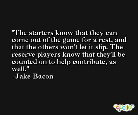 The starters know that they can come out of the game for a rest, and that the others won't let it slip. The reserve players know that they'll be counted on to help contribute, as well. -Jake Bacon